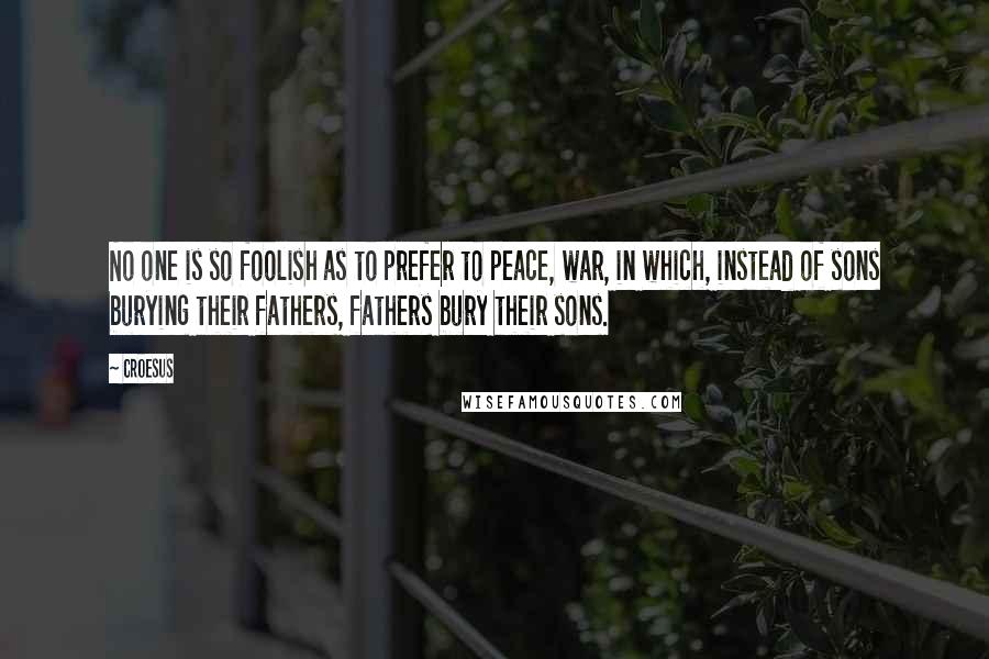 Croesus quotes: No one is so foolish as to prefer to peace, war, in which, instead of sons burying their fathers, fathers bury their sons.