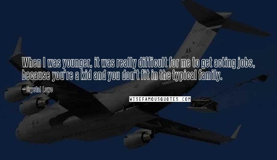 Crystal Lowe quotes: When I was younger, it was really difficult for me to get acting jobs, because you're a kid and you don't fit in the typical family. Crystal Lowe quotes: When I was younger, it was really difficult for me to get acting jobs, because you're a kid and you don't fit in the typical family.