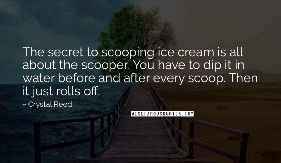Crystal Reed quotes: The secret to scooping ice cream is all about the scooper. You have to dip it in water before and after every scoop. Then it just rolls off. Crystal Reed quotes: The secret to scooping ice cream is all about the scooper. You have to dip it in water before and after every scoop. Then it just rolls off.