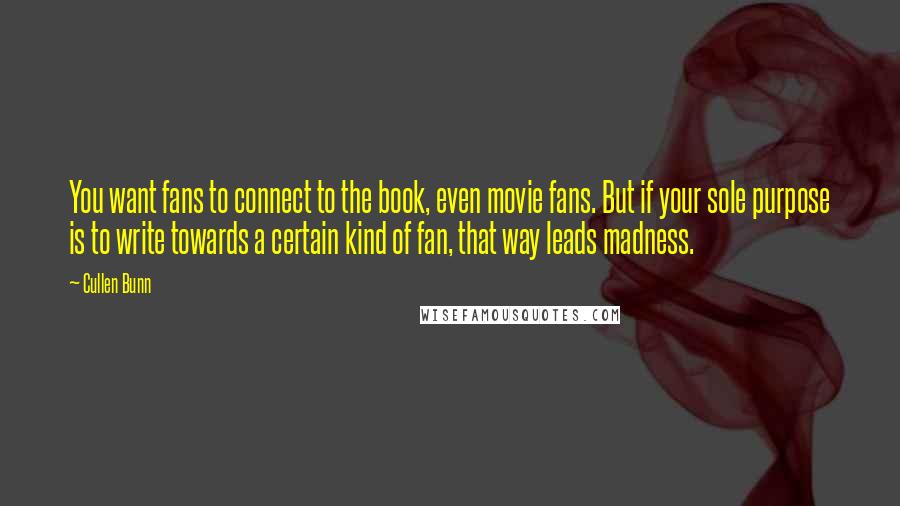 Cullen Bunn quotes: You want fans to connect to the book, even movie fans. But if your sole purpose is to write towards a certain kind of fan, that way leads madness. Cullen Bunn quotes: You want fans to connect to the book, even movie fans. But if your sole purpose is to write towards a certain kind of fan, that way leads madness.