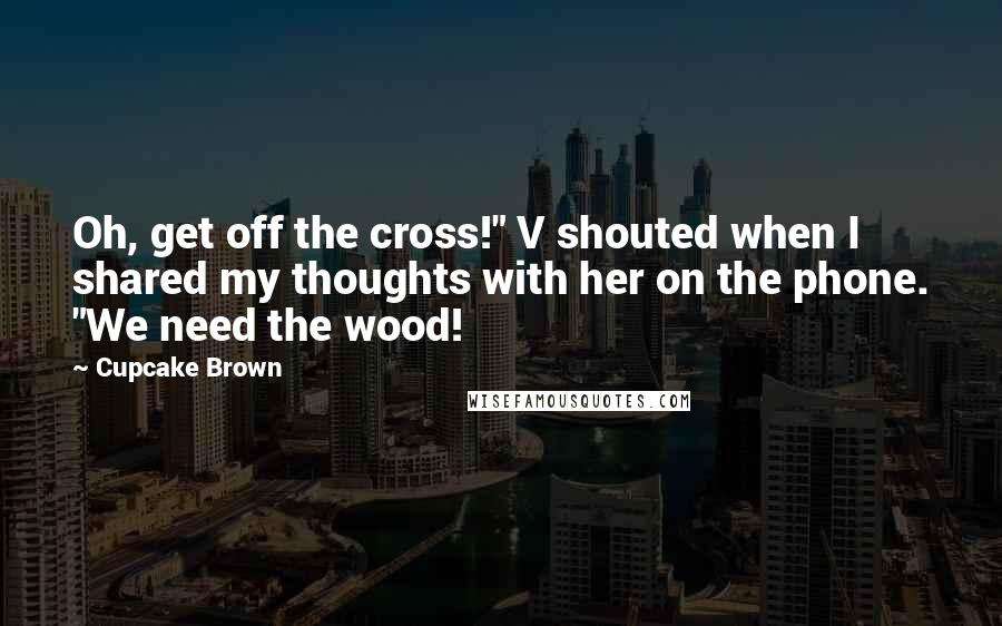 Cupcake Brown quotes: Oh, get off the cross!" V shouted when I shared my thoughts with her on the phone. "We need the wood!