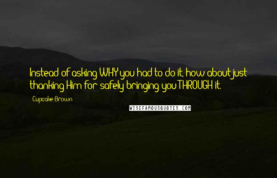 Cupcake Brown quotes: Instead of asking WHY you had to do it, how about just thanking Him for safely bringing you THROUGH it.