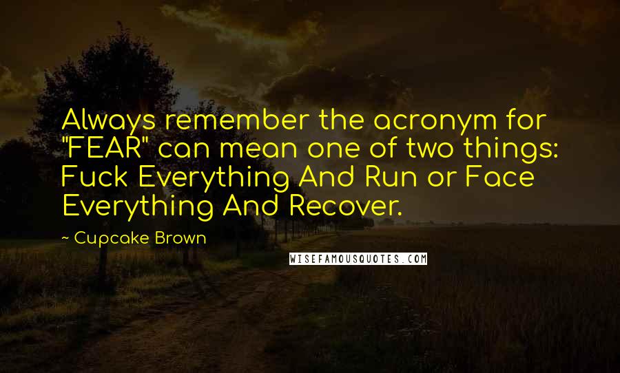 Cupcake Brown quotes: Always remember the acronym for "FEAR" can mean one of two things: Fuck Everything And Run or Face Everything And Recover.