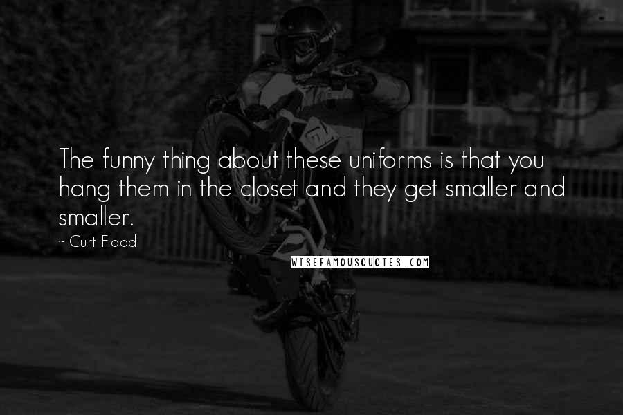 Curt Flood quotes: The funny thing about these uniforms is that you hang them in the closet and they get smaller and smaller.