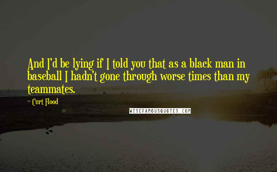 Curt Flood quotes: And I'd be lying if I told you that as a black man in baseball I hadn't gone through worse times than my teammates. Curt Flood quotes: And I'd be lying if I told you that as a black man in baseball I hadn't gone through worse times than my teammates.