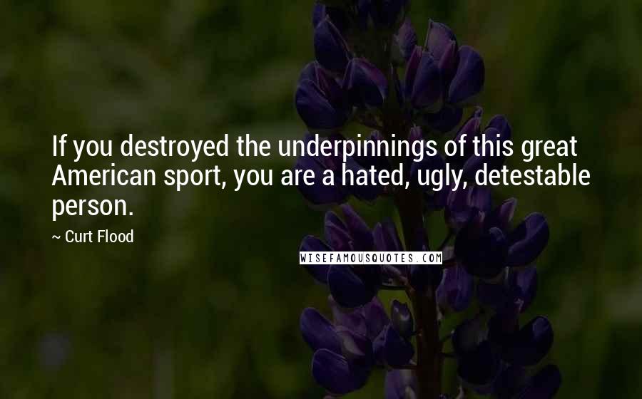 Curt Flood quotes: If you destroyed the underpinnings of this great American sport, you are a hated, ugly, detestable person. Curt Flood quotes: If you destroyed the underpinnings of this great American sport, you are a hated, ugly, detestable person.