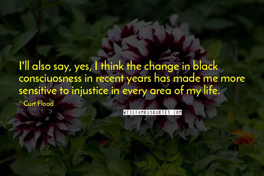 Curt Flood quotes: I'll also say, yes, I think the change in black consciuosness in recent years has made me more sensitive to injustice in every area of my life. Curt Flood quotes: I'll also say, yes, I think the change in black consciuosness in recent years has made me more sensitive to injustice in every area of my life.