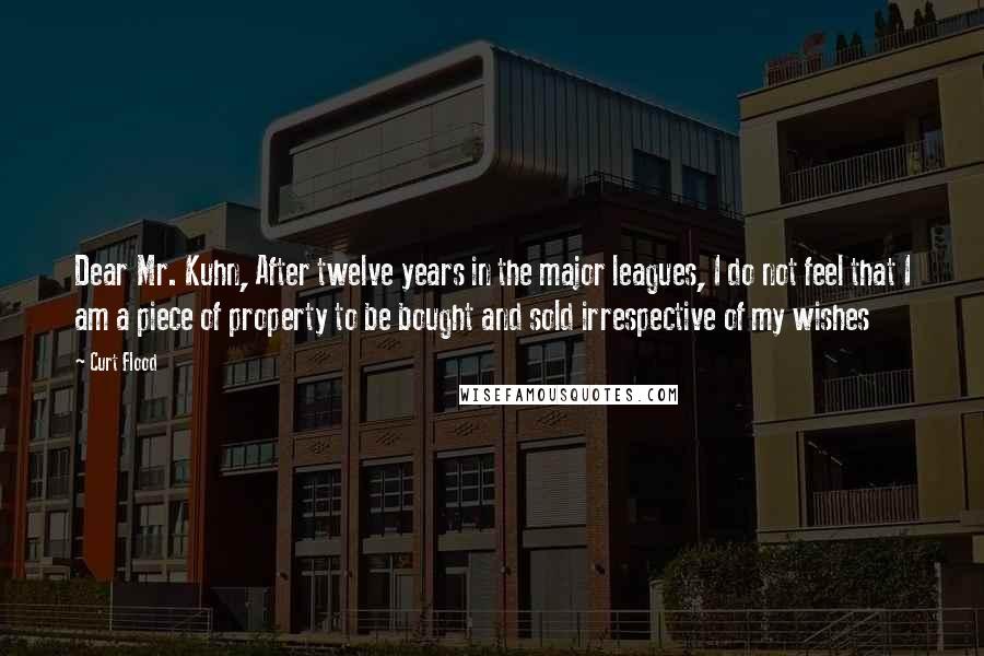 Curt Flood quotes: Dear Mr. Kuhn, After twelve years in the major leagues, I do not feel that I am a piece of property to be bought and sold irrespective of my wishes Curt Flood quotes: Dear Mr. Kuhn, After twelve years in the major leagues, I do not feel that I am a piece of property to be bought and sold irrespective of my wishes