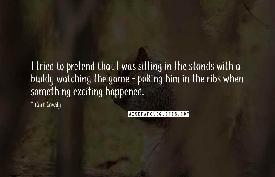 Curt Gowdy quotes: I tried to pretend that I was sitting in the stands with a buddy watching the game - poking him in the ribs when something exciting happened.