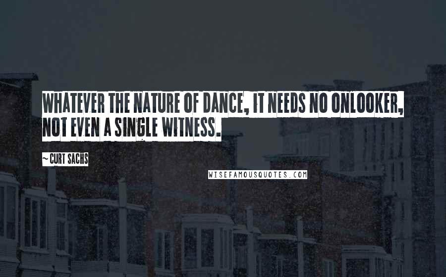 Curt Sachs quotes: Whatever the nature of dance, it needs no onlooker, not even a single witness.