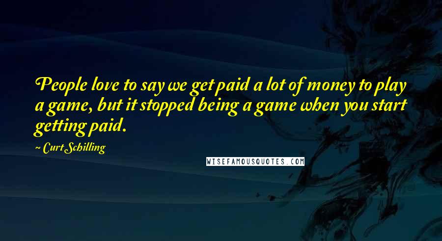 Curt Schilling quotes: People love to say we get paid a lot of money to play a game, but it stopped being a game when you start getting paid.