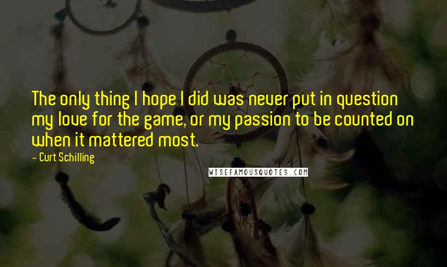 Curt Schilling quotes: The only thing I hope I did was never put in question my love for the game, or my passion to be counted on when it mattered most. Curt Schilling quotes: The only thing I hope I did was never put in question my love for the game, or my passion to be counted on when it mattered most.