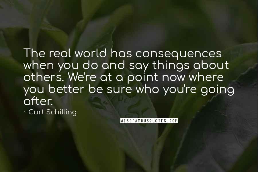Curt Schilling quotes: The real world has consequences when you do and say things about others. We're at a point now where you better be sure who you're going after. Curt Schilling quotes: The real world has consequences when you do and say things about others. We're at a point now where you better be sure who you're going after.