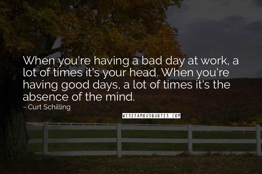 Curt Schilling quotes: When you're having a bad day at work, a lot of times it's your head. When you're having good days, a lot of times it's the absence of the mind.