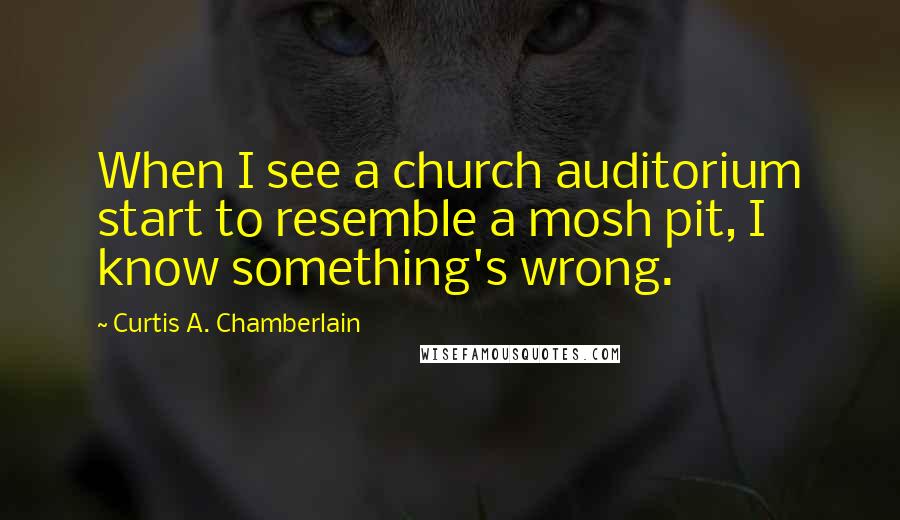Curtis A. Chamberlain quotes: When I see a church auditorium start to resemble a mosh pit, I know something's wrong.