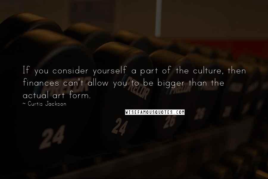Curtis Jackson quotes: If you consider yourself a part of the culture, then finances can't allow you to be bigger than the actual art form. Curtis Jackson quotes: If you consider yourself a part of the culture, then finances can't allow you to be bigger than the actual art form.