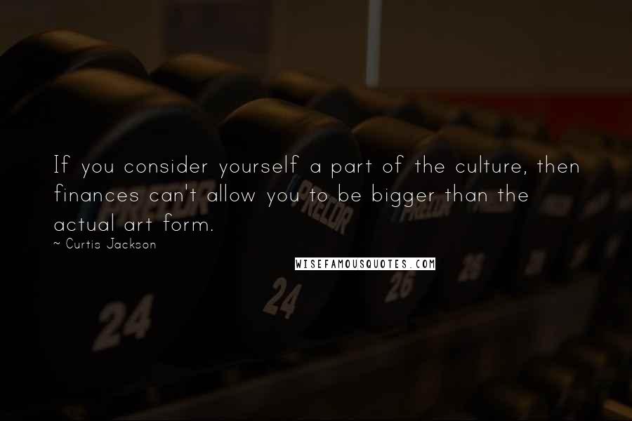 Curtis Jackson quotes: If you consider yourself a part of the culture, then finances can't allow you to be bigger than the actual art form.