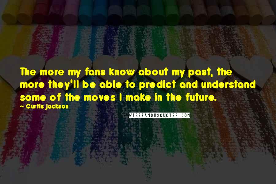 Curtis Jackson quotes: The more my fans know about my past, the more they'll be able to predict and understand some of the moves I make in the future. Curtis Jackson quotes: The more my fans know about my past, the more they'll be able to predict and understand some of the moves I make in the future.