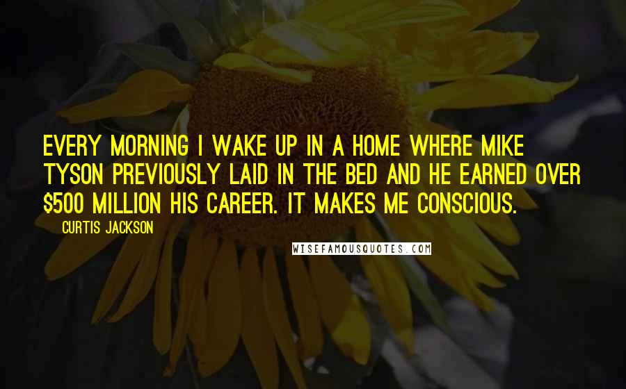 Curtis Jackson quotes: Every morning I wake up in a home where Mike Tyson previously laid in the bed and he earned over $500 million his career. It makes me conscious.