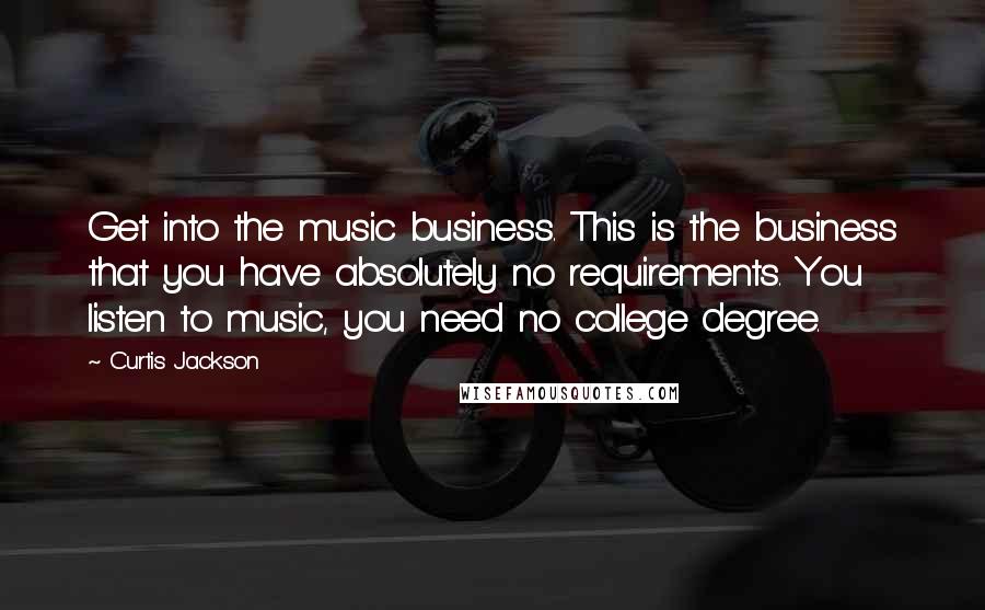 Curtis Jackson quotes: Get into the music business. This is the business that you have absolutely no requirements. You listen to music, you need no college degree. Curtis Jackson quotes: Get into the music business. This is the business that you have absolutely no requirements. You listen to music, you need no college degree.