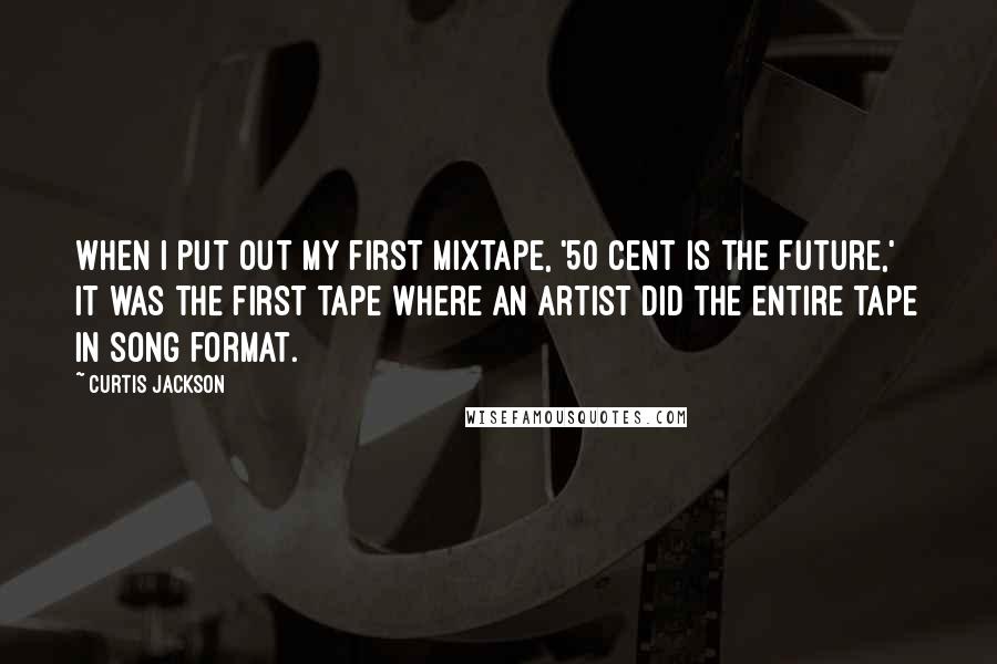 Curtis Jackson quotes: When I put out my first mixtape, '50 Cent is the Future,' it was the first tape where an artist did the entire tape in song format. Curtis Jackson quotes: When I put out my first mixtape, '50 Cent is the Future,' it was the first tape where an artist did the entire tape in song format.