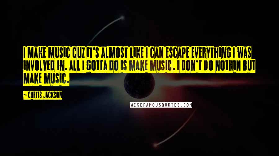 Curtis Jackson quotes: I make music cuz it's almost like I can escape everything I was involved in. All I gotta do is make music. I don't do nothin but make music.