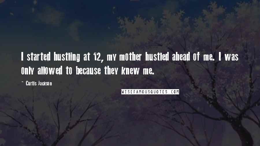 Curtis Jackson quotes: I started hustling at 12, my mother hustled ahead of me. I was only allowed to because they knew me. Curtis Jackson quotes: I started hustling at 12, my mother hustled ahead of me. I was only allowed to because they knew me.