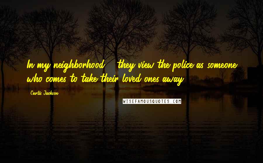 Curtis Jackson quotes: In my neighborhood ... they view the police as someone who comes to take their loved ones away.