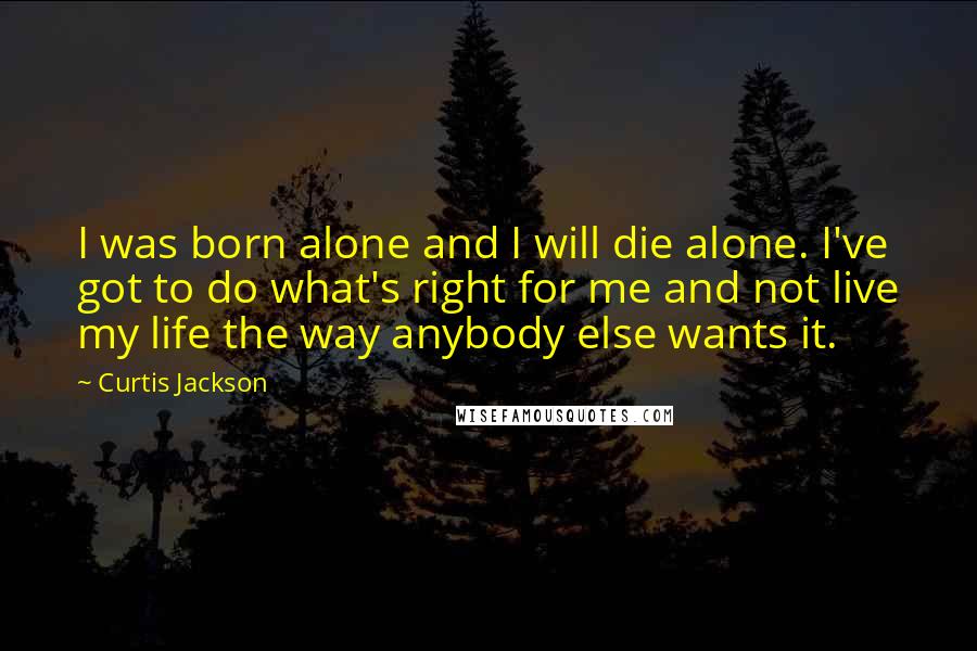 Curtis Jackson quotes: I was born alone and I will die alone. I've got to do what's right for me and not live my life the way anybody else wants it.