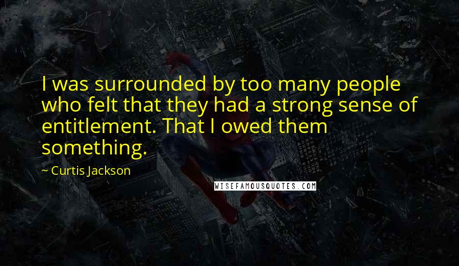 Curtis Jackson quotes: I was surrounded by too many people who felt that they had a strong sense of entitlement. That I owed them something. Curtis Jackson quotes: I was surrounded by too many people who felt that they had a strong sense of entitlement. That I owed them something.