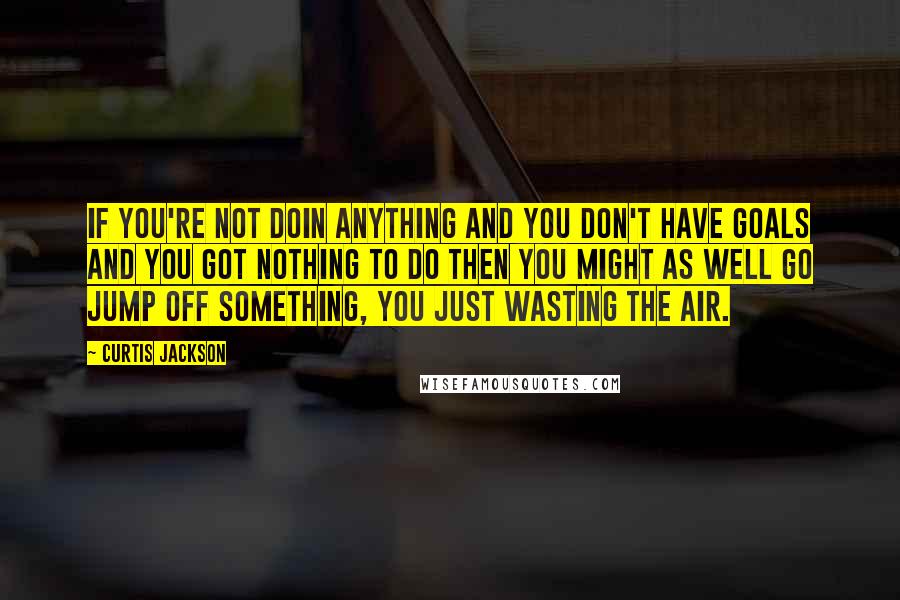 Curtis Jackson quotes: If you're not doin anything and you don't have goals and you got nothing to do then you might as well go jump off something, you just wasting the air.