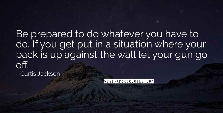 Curtis Jackson quotes: Be prepared to do whatever you have to do. If you get put in a situation where your back is up against the wall let your gun go off.