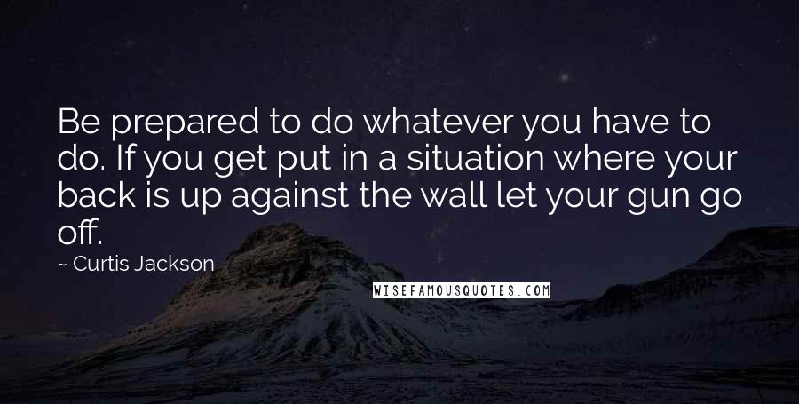 Curtis Jackson quotes: Be prepared to do whatever you have to do. If you get put in a situation where your back is up against the wall let your gun go off. Curtis Jackson quotes: Be prepared to do whatever you have to do. If you get put in a situation where your back is up against the wall let your gun go off.