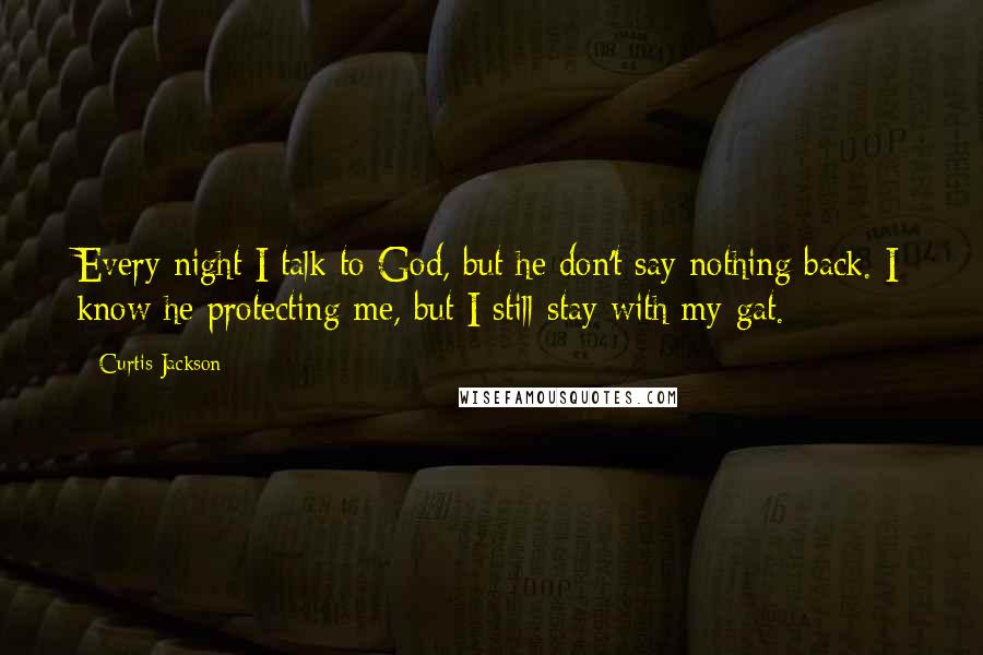 Curtis Jackson quotes: Every night I talk to God, but he don't say nothing back. I know he protecting me, but I still stay with my gat. Curtis Jackson quotes: Every night I talk to God, but he don't say nothing back. I know he protecting me, but I still stay with my gat.
