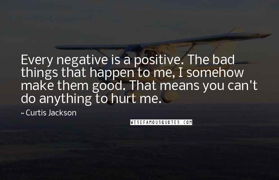 Curtis Jackson quotes: Every negative is a positive. The bad things that happen to me, I somehow make them good. That means you can't do anything to hurt me. Curtis Jackson quotes: Every negative is a positive. The bad things that happen to me, I somehow make them good. That means you can't do anything to hurt me.