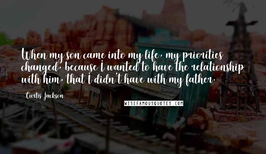 Curtis Jackson quotes: When my son came into my life, my priorities changed, because I wanted to have the relationship with him, that I didn't have with my father. Curtis Jackson quotes: When my son came into my life, my priorities changed, because I wanted to have the relationship with him, that I didn't have with my father.