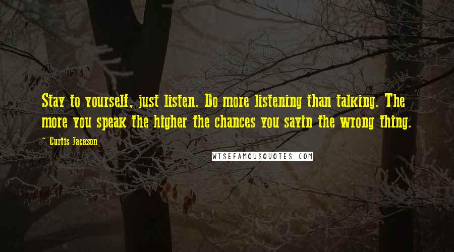 Curtis Jackson quotes: Stay to yourself, just listen. Do more listening than talking. The more you speak the higher the chances you sayin the wrong thing. Curtis Jackson quotes: Stay to yourself, just listen. Do more listening than talking. The more you speak the higher the chances you sayin the wrong thing.