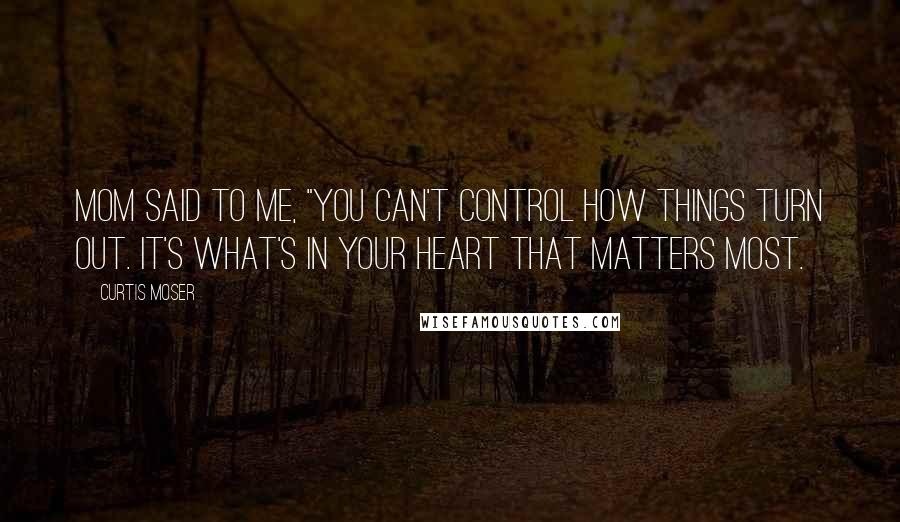 Curtis Moser quotes: Mom said to me, "You can't control how things turn out. It's what's in your heart that matters most.