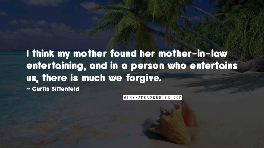 Curtis Sittenfeld quotes: I think my mother found her mother-in-law entertaining, and in a person who entertains us, there is much we forgive.