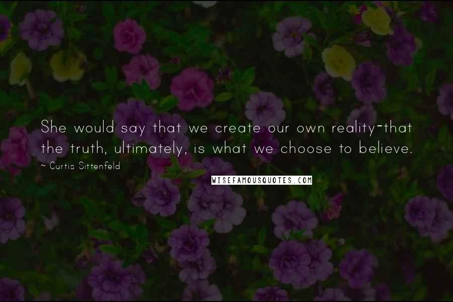 Curtis Sittenfeld quotes: She would say that we create our own reality-that the truth, ultimately, is what we choose to believe.