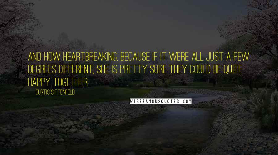 Curtis Sittenfeld quotes: And how heartbreaking, because if it were all just a few degrees different, she is pretty sure they could be quite happy together.