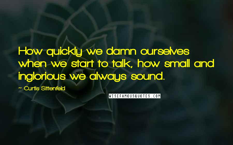 Curtis Sittenfeld quotes: How quickly we damn ourselves when we start to talk, how small and inglorious we always sound.