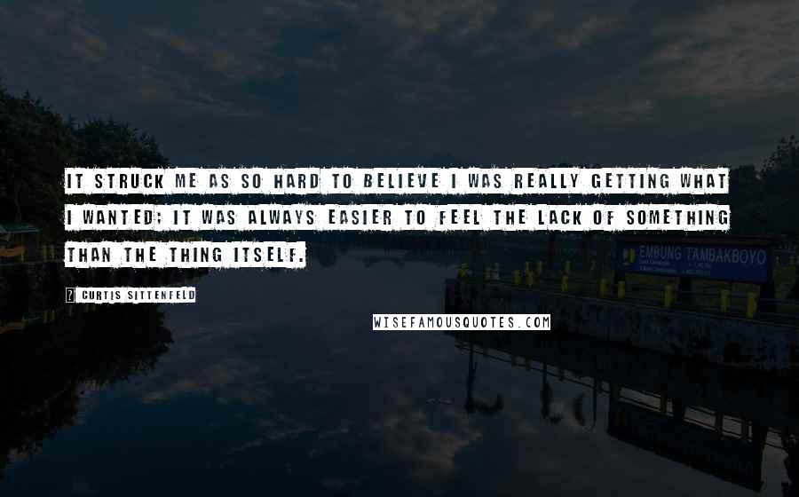 Curtis Sittenfeld quotes: It struck me as so hard to believe I was really getting what I wanted; it was always easier to feel the lack of something than the thing itself.