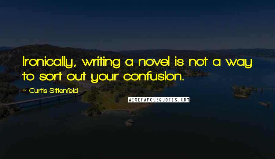 Curtis Sittenfeld quotes: Ironically, writing a novel is not a way to sort out your confusion.