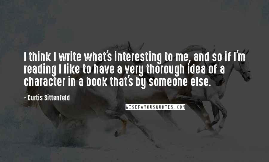 Curtis Sittenfeld quotes: I think I write what's interesting to me, and so if I'm reading I like to have a very thorough idea of a character in a book that's by someone