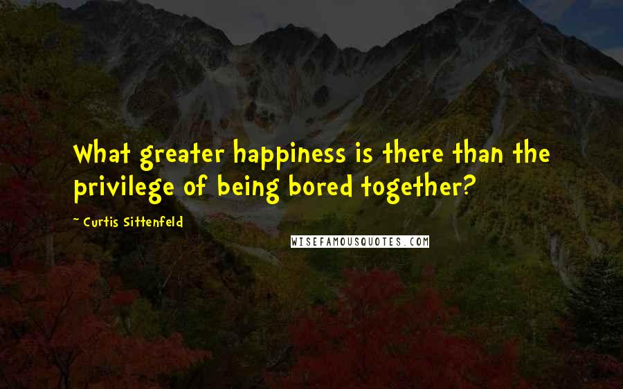 Curtis Sittenfeld quotes: What greater happiness is there than the privilege of being bored together?