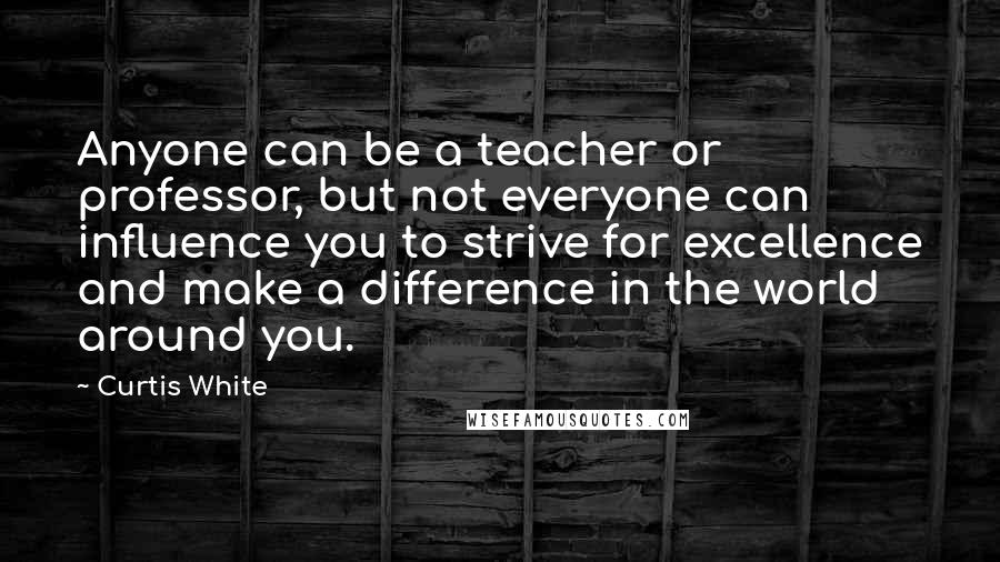 Curtis White quotes: Anyone can be a teacher or professor, but not everyone can influence you to strive for excellence and make a difference in the world around you.