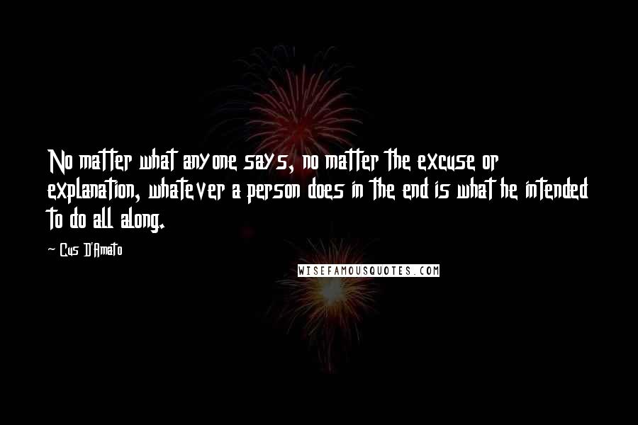 Cus D'Amato quotes: No matter what anyone says, no matter the excuse or explanation, whatever a person does in the end is what he intended to do all along. Cus D'Amato quotes: No matter what anyone says, no matter the excuse or explanation, whatever a person does in the end is what he intended to do all along.