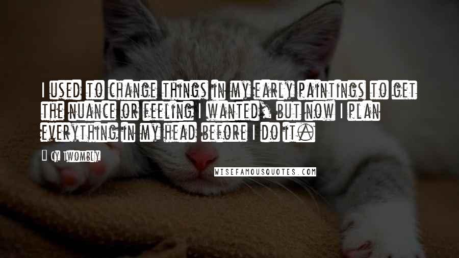 Cy Twombly quotes: I used to change things in my early paintings to get the nuance or feeling I wanted, but now I plan everything in my head before I do it.