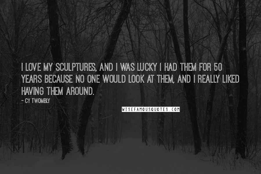 Cy Twombly quotes: I love my sculptures, and I was lucky I had them for 50 years because no one would look at them, and I really liked having them around.